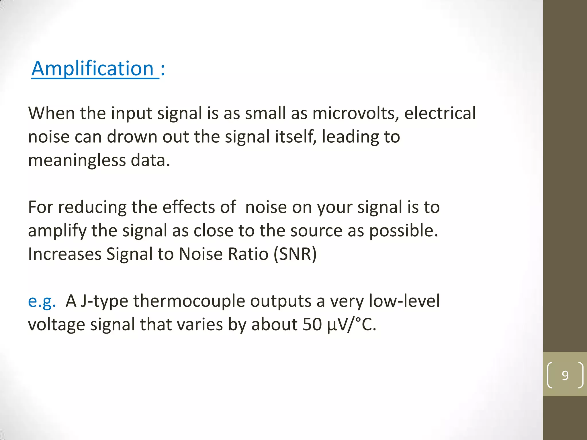 9
Amplification :
When the input signal is as small as microvolts, electrical
noise can drown out the signal itself, leading to
meaningless data.
For reducing the effects of noise on your signal is to
amplify the signal as close to the source as possible.
Increases Signal to Noise Ratio (SNR)
e.g. A J-type thermocouple outputs a very low-level
voltage signal that varies by about 50 µV/°C.
 