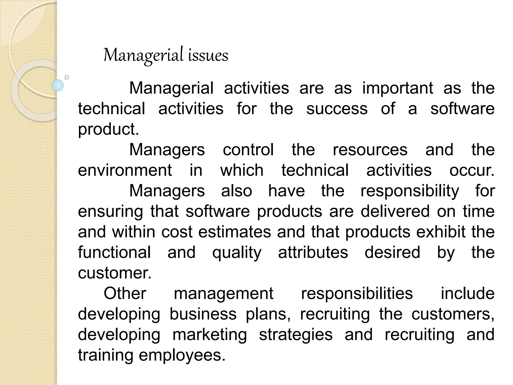 Managerial issues
Managerial activities are as important as the
technical activities for the success of a software
product.
Managers control the resources and the
environment in which technical activities occur.
Managers also have the responsibility for
ensuring that software products are delivered on time
and within cost estimates and that products exhibit the
functional and quality attributes desired by the
customer.
Other management responsibilities include
developing business plans, recruiting the customers,
developing marketing strategies and recruiting and
training employees.
 