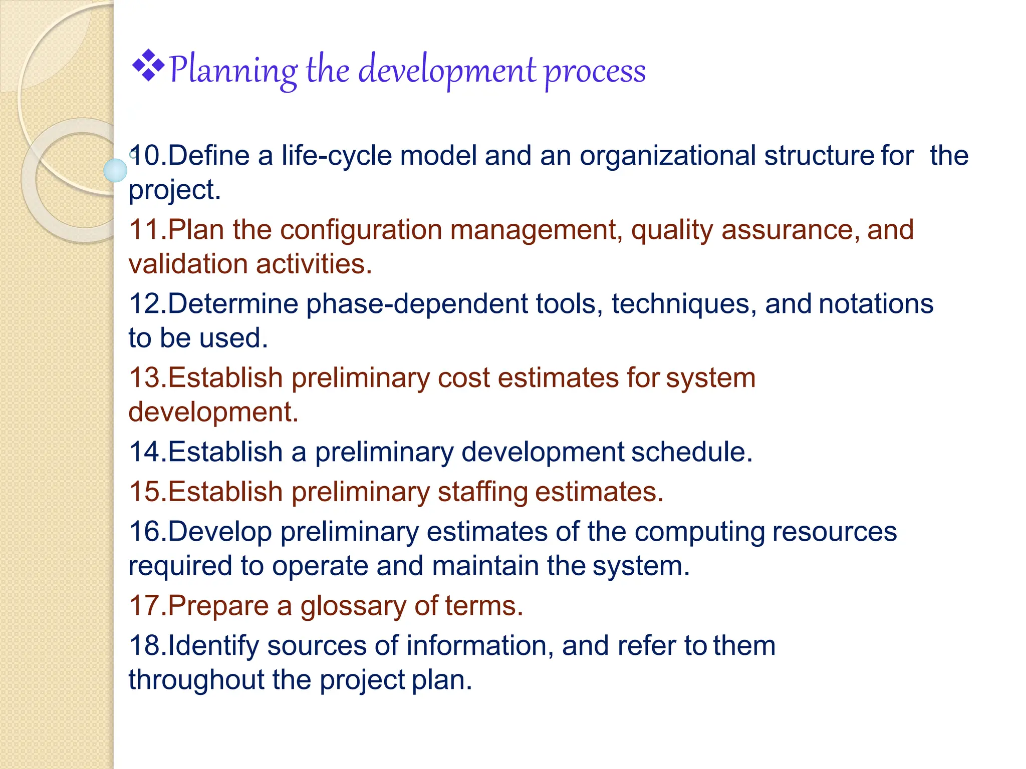 Planning the developmentprocess
6
10.Define a life-cycle model and an organizational structure for the
project.
11.Plan the configuration management, quality assurance, and
validation activities.
12.Determine phase-dependent tools, techniques, and notations
to be used.
13.Establish preliminary cost estimates for system
development.
14.Establish a preliminary development schedule.
15.Establish preliminary staffing estimates.
16.Develop preliminary estimates of the computing resources
required to operate and maintain the system.
17.Prepare a glossary of terms.
18.Identify sources of information, and refer to them
throughout the project plan.
 