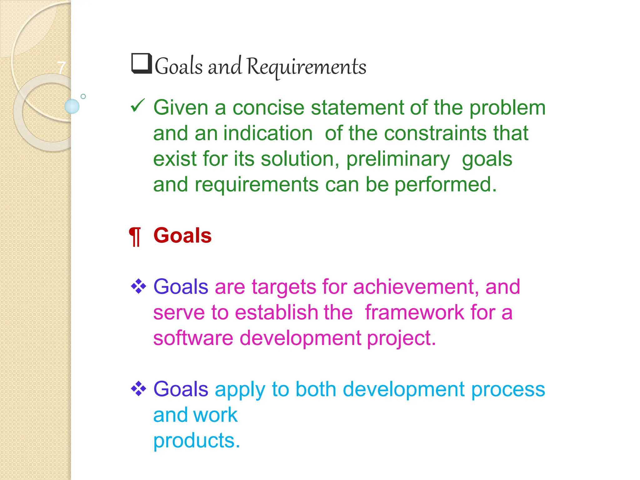 7 Goals andRequirements
 Given a concise statement of the problem
and an indication of the constraints that
exist for its solution, preliminary goals
and requirements can be performed.
¶ Goals
 Goals are targets for achievement, and
serve to establish the framework for a
software development project.
 Goals apply to both development process
and work
products.
 