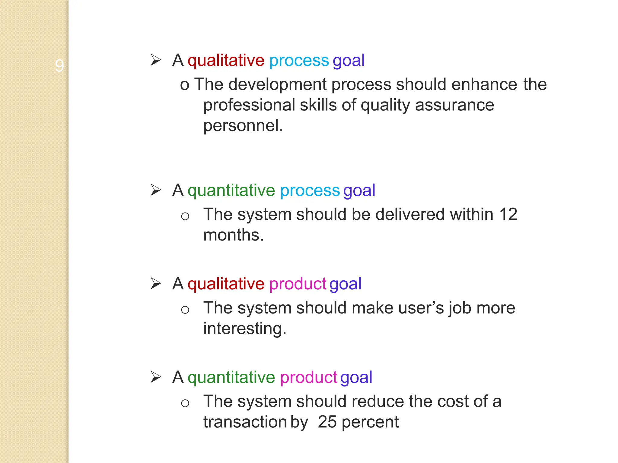 9  A qualitative process goal
o The development process should enhance the
professional skills of quality assurance
personnel.
 A quantitative process goal
o The system should be delivered within 12
months.
 A qualitative product goal
o The system should make user’s job more
interesting.
 A quantitative product goal
o The system should reduce the cost of a
transaction by 25 percent
 