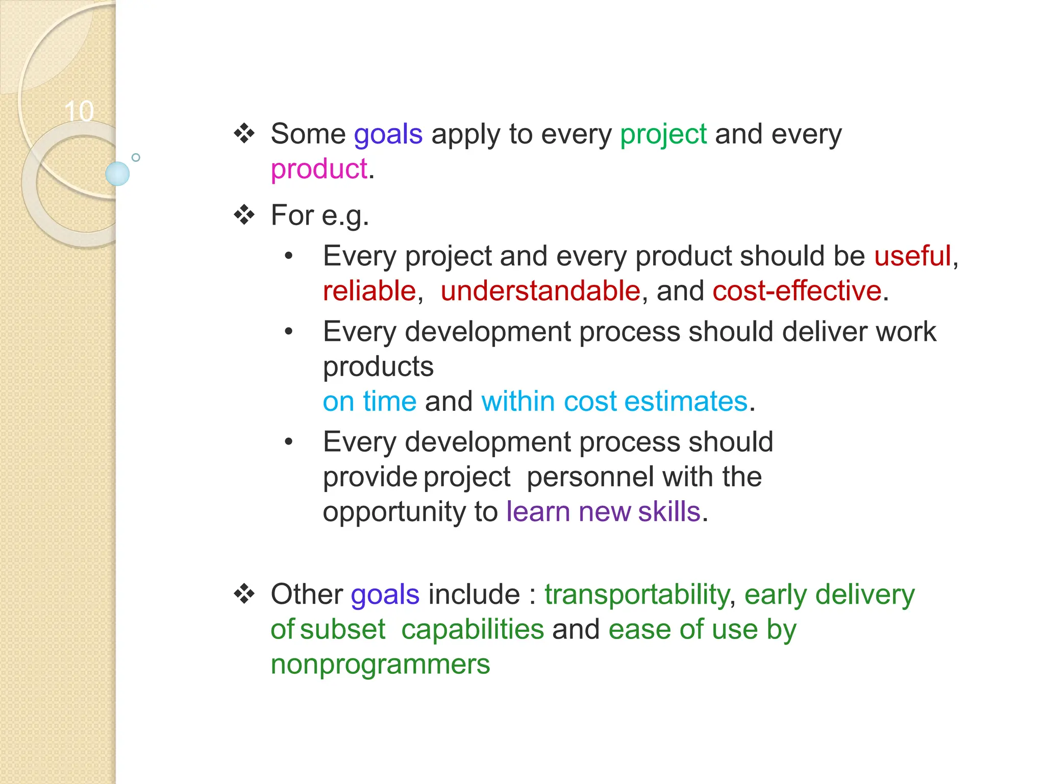 10
 Some goals apply to every project and every
product.
 For e.g.
• Every project and every product should be useful,
reliable, understandable, and cost-effective.
• Every development process should deliver work
products
on time and within cost estimates.
• Every development process should
provide project personnel with the
opportunity to learn new skills.
 Other goals include : transportability, early delivery
of subset capabilities and ease of use by
nonprogrammers
 