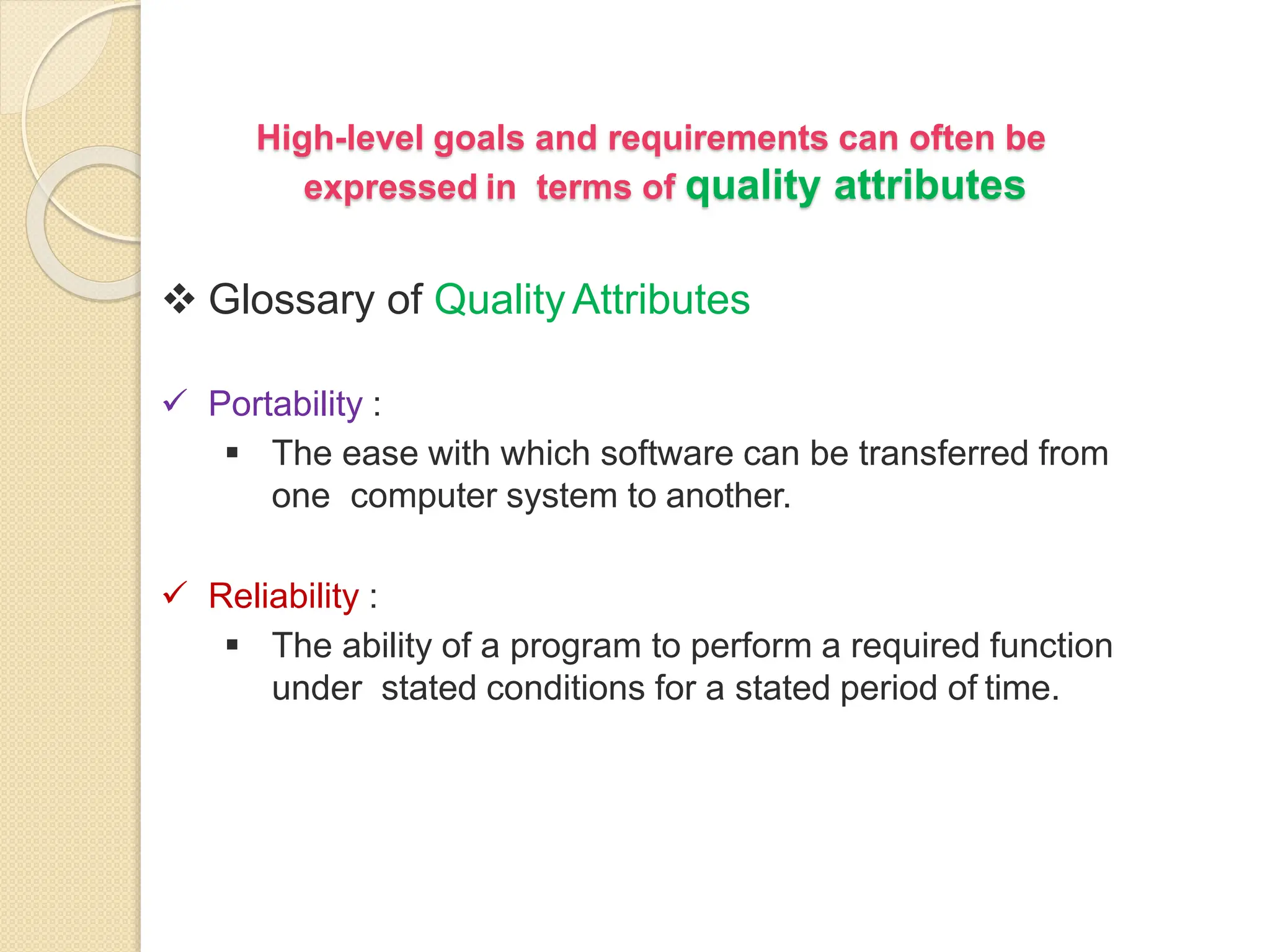 High-level goals and requirements can often be
expressed in terms of quality attributes
 Glossary of QualityAttributes
 Portability :
 The ease with which software can be transferred from
one computer system to another.
 Reliability :
 The ability of a program to perform a required function
under stated conditions for a stated period of time.
 