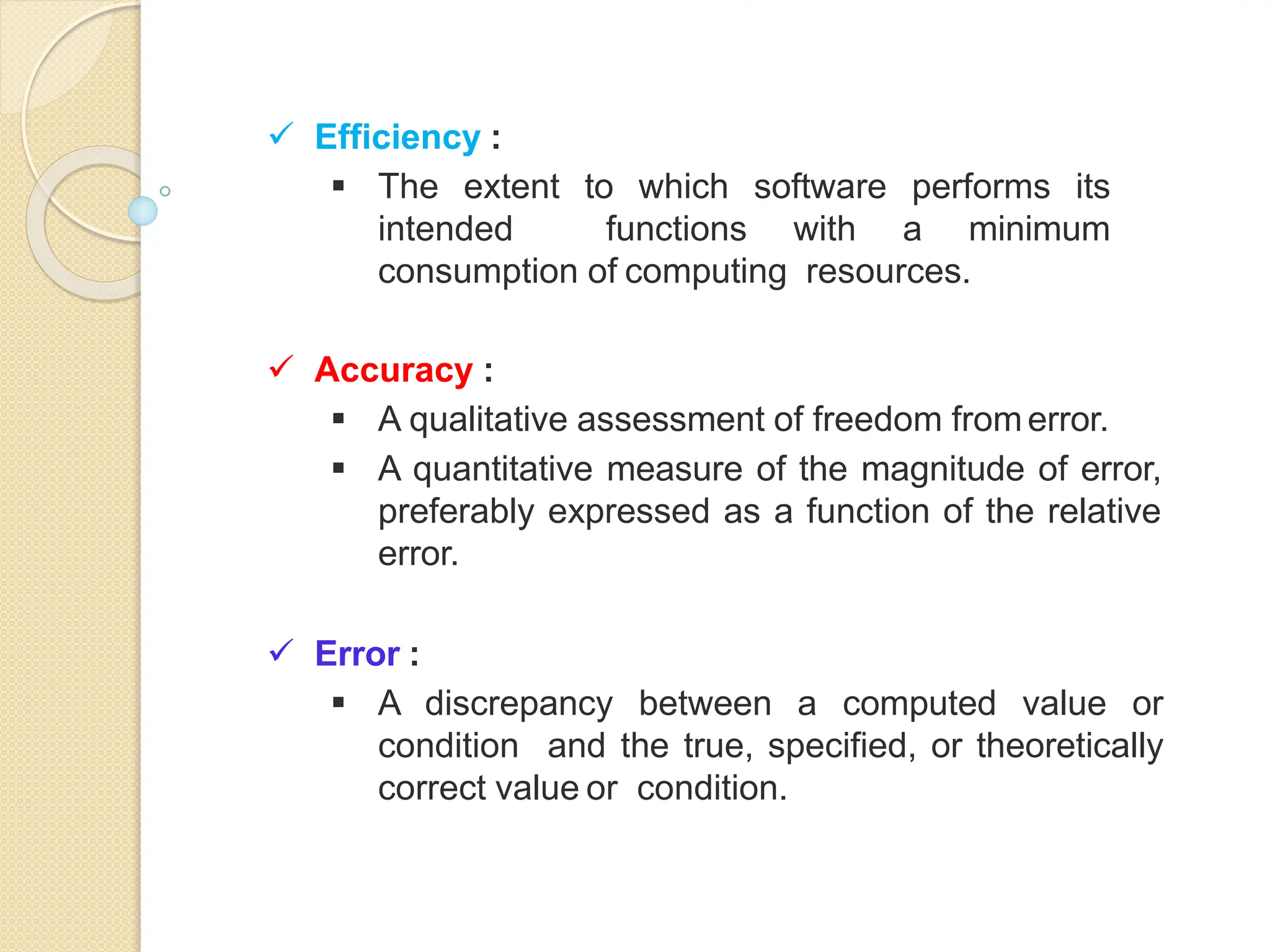  Efficiency :
 The extent to which software performs its
intended functions with a minimum
consumption of computing resources.
 Accuracy :
 A qualitative assessment of freedom fromerror.
 A quantitative measure of the magnitude of error,
preferably expressed as a function of the relative
error.
 Error :
 A discrepancy between a computed value or
condition and the true, specified, or theoretically
correct value or condition.
 