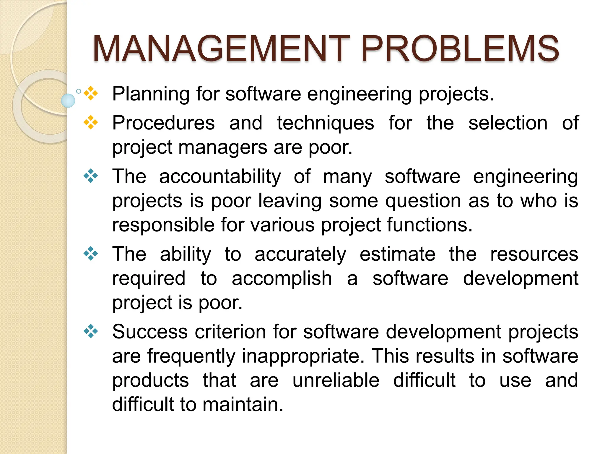 MANAGEMENT PROBLEMS
 Planning for software engineering projects.
 Procedures and techniques for the selection of
project managers are poor.
 The accountability of many software engineering
projects is poor leaving some question as to who is
responsible for various project functions.
 The ability to accurately estimate the resources
required to accomplish a software development
project is poor.
 Success criterion for software development projects
are frequently inappropriate. This results in software
products that are unreliable difficult to use and
difficult to maintain.
 
