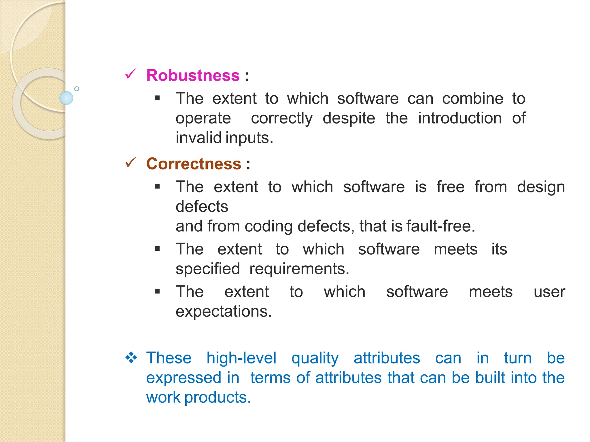  Robustness :
 The extent to which software can combine to
operate correctly despite the introduction of
invalid inputs.
 Correctness :
 The extent to which software is free from design
defects
and from coding defects, that is fault-free.
 The extent to which software meets its
specified requirements.
 The extent to which software meets user
expectations.
 These high-level quality attributes can in turn be
expressed in terms of attributes that can be built into the
work products.
 