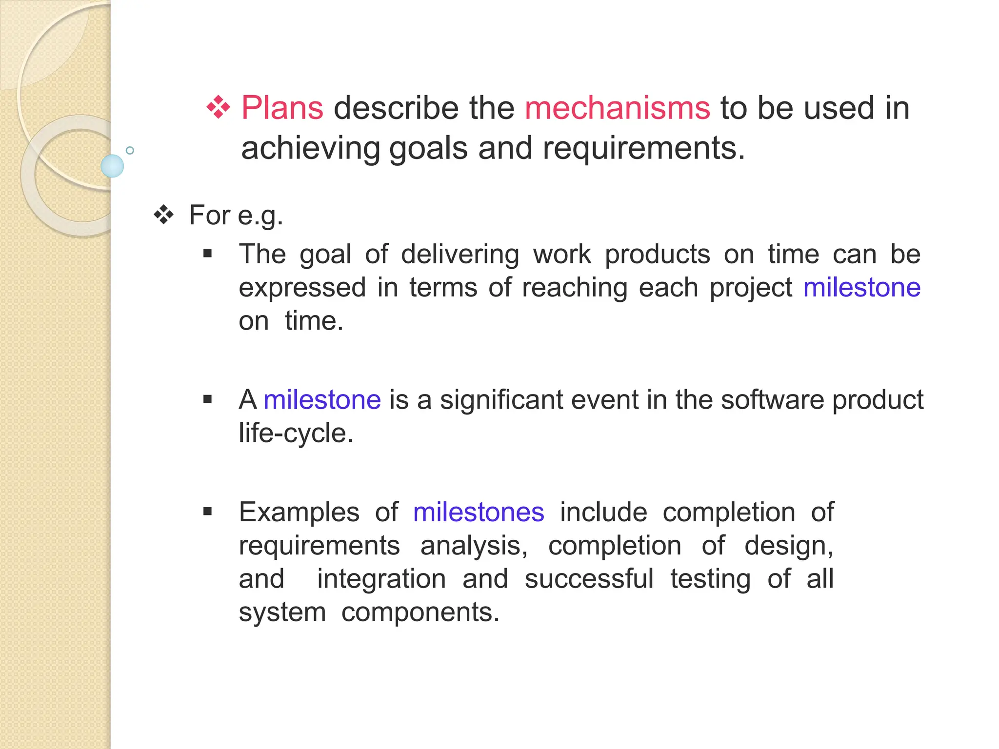  Plans describe the mechanisms to be used in
achieving goals and requirements.
 For e.g.
 The goal of delivering work products on time can be
expressed in terms of reaching each project milestone
on time.
 A milestone is a significant event in the software product
life-cycle.
 Examples of milestones include completion of
requirements analysis, completion of design,
and integration and successful testing of all
system components.
 