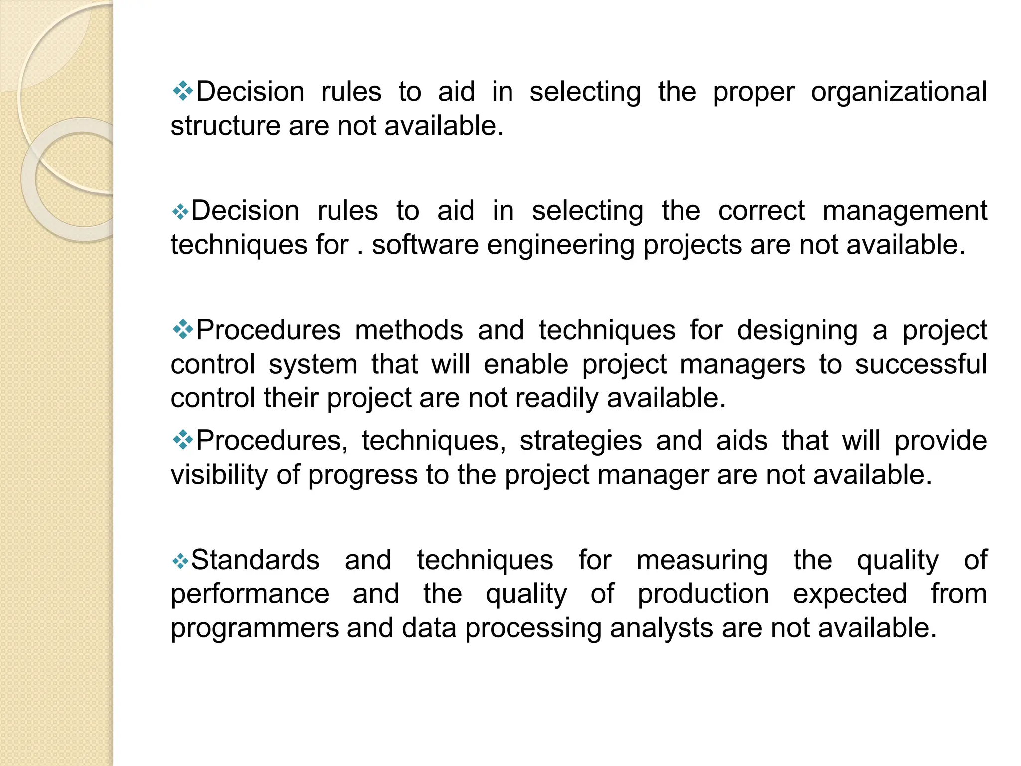 Decision rules to aid in selecting the proper organizational
structure are not available.
Decision rules to aid in selecting the correct management
techniques for . software engineering projects are not available.
Procedures methods and techniques for designing a project
control system that will enable project managers to successful
control their project are not readily available.
Procedures, techniques, strategies and aids that will provide
visibility of progress to the project manager are not available.
Standards and techniques for measuring the quality of
performance and the quality of production expected from
programmers and data processing analysts are not available.
 