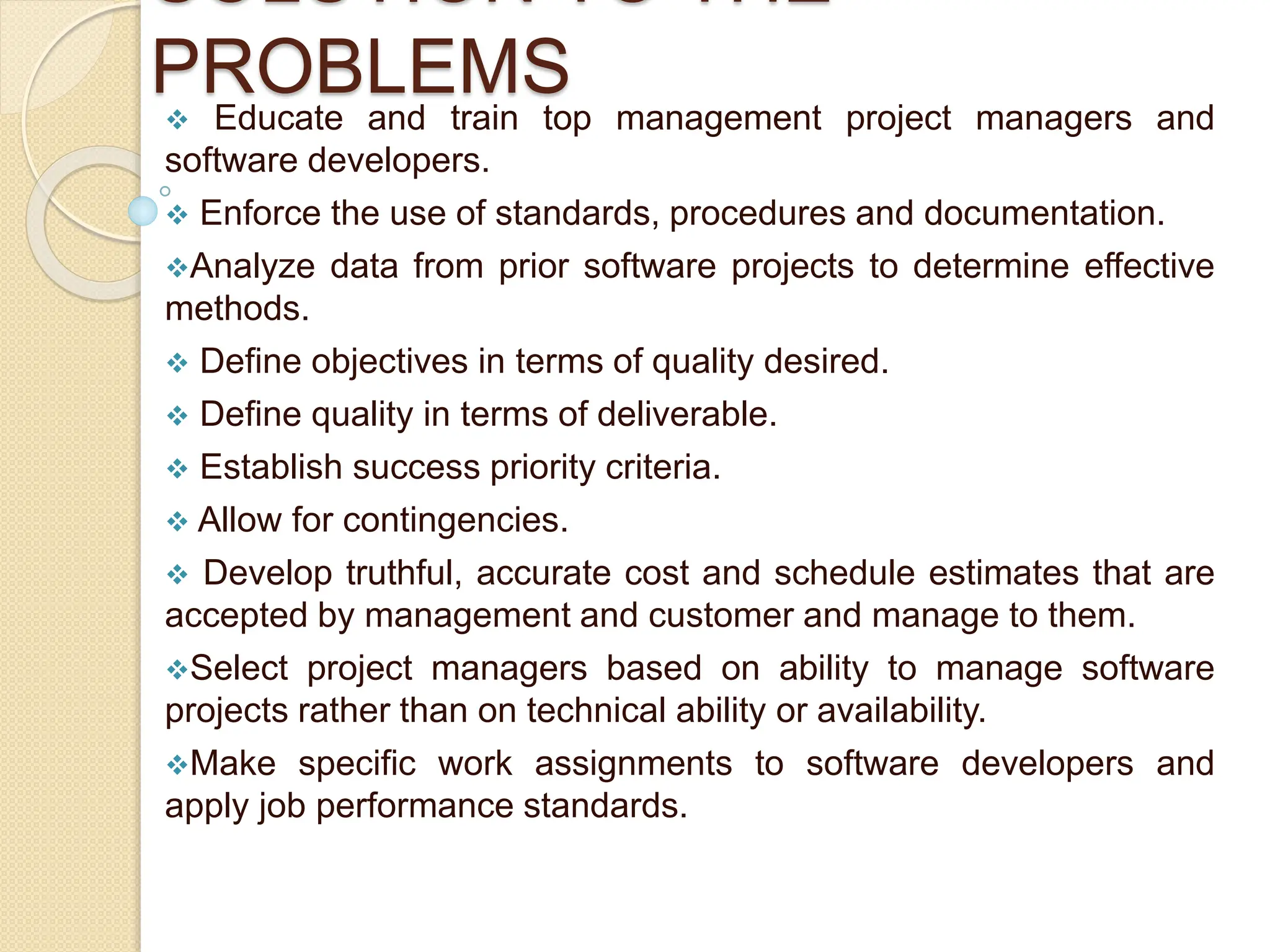 SOLUTION TO THE
PROBLEMS
 Educate and train top management project managers and
software developers.
 Enforce the use of standards, procedures and documentation.
Analyze data from prior software projects to determine effective
methods.
 Define objectives in terms of quality desired.
 Define quality in terms of deliverable.
 Establish success priority criteria.
 Allow for contingencies.
 Develop truthful, accurate cost and schedule estimates that are
accepted by management and customer and manage to them.
Select project managers based on ability to manage software
projects rather than on technical ability or availability.
Make specific work assignments to software developers and
apply job performance standards.
 