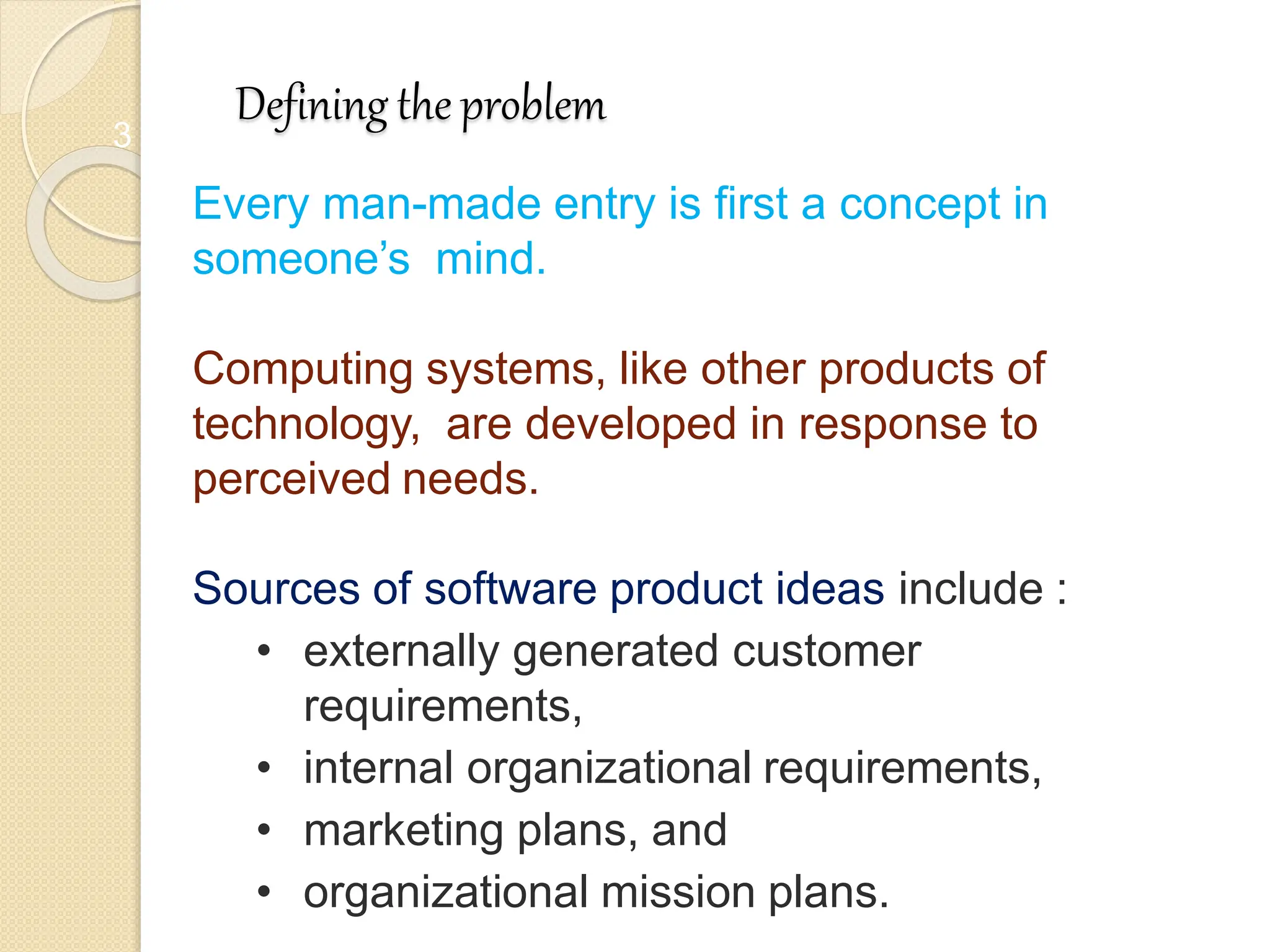 3
Defining the problem
Every man-made entry is first a concept in
someone’s mind.
Computing systems, like other products of
technology, are developed in response to
perceived needs.
Sources of software product ideas include :
• externally generated customer
requirements,
• internal organizational requirements,
• marketing plans, and
• organizational mission plans.
 