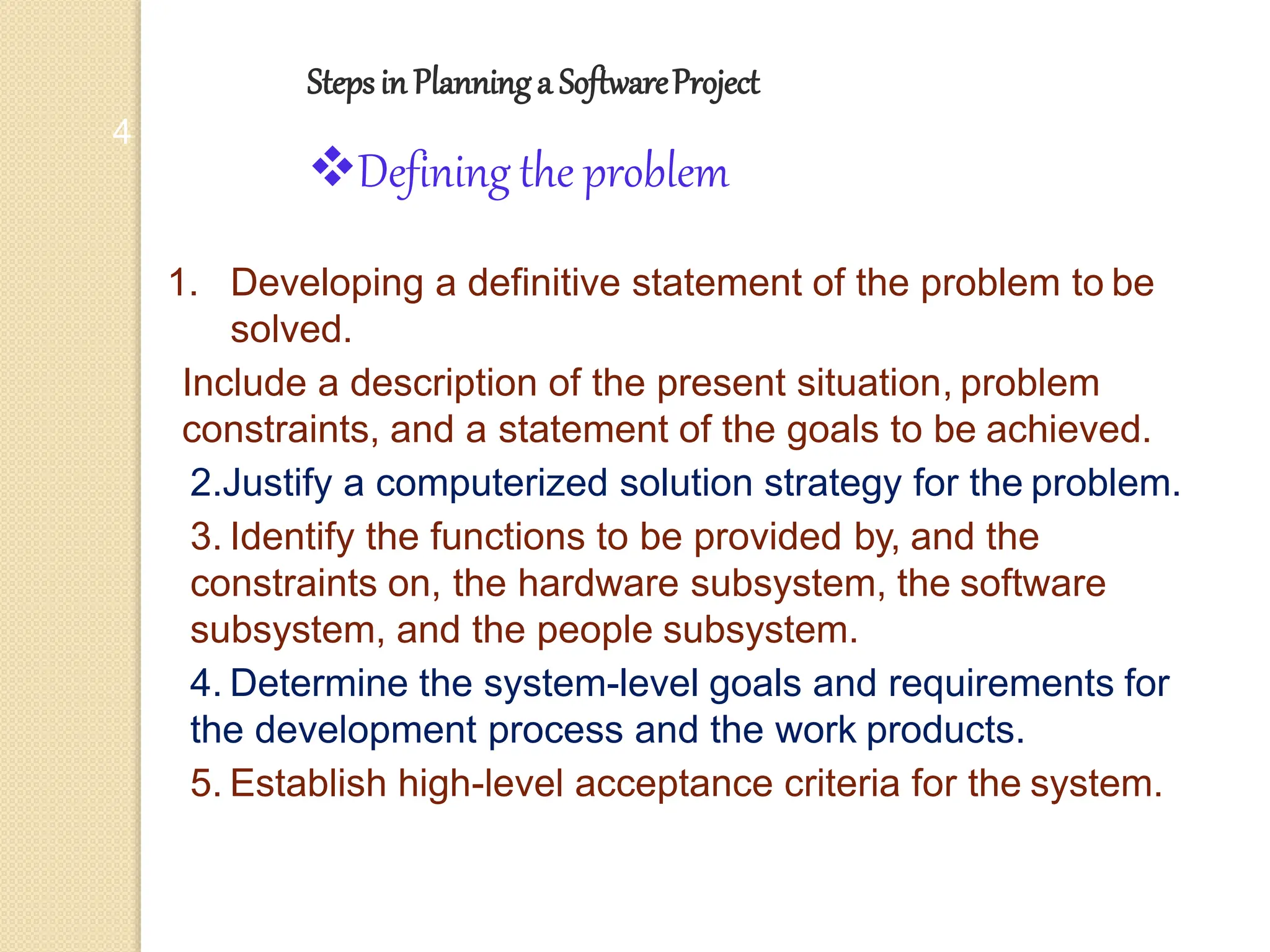 Stepsin Planninga SoftwareProject
4
Defining the problem
1. Developing a definitive statement of the problem to be
solved.
Include a description of the present situation, problem
constraints, and a statement of the goals to be achieved.
2.Justify a computerized solution strategy for the problem.
3. Identify the functions to be provided by, and the
constraints on, the hardware subsystem, the software
subsystem, and the people subsystem.
4. Determine the system-level goals and requirements for
the development process and the work products.
5. Establish high-level acceptance criteria for the system.
 