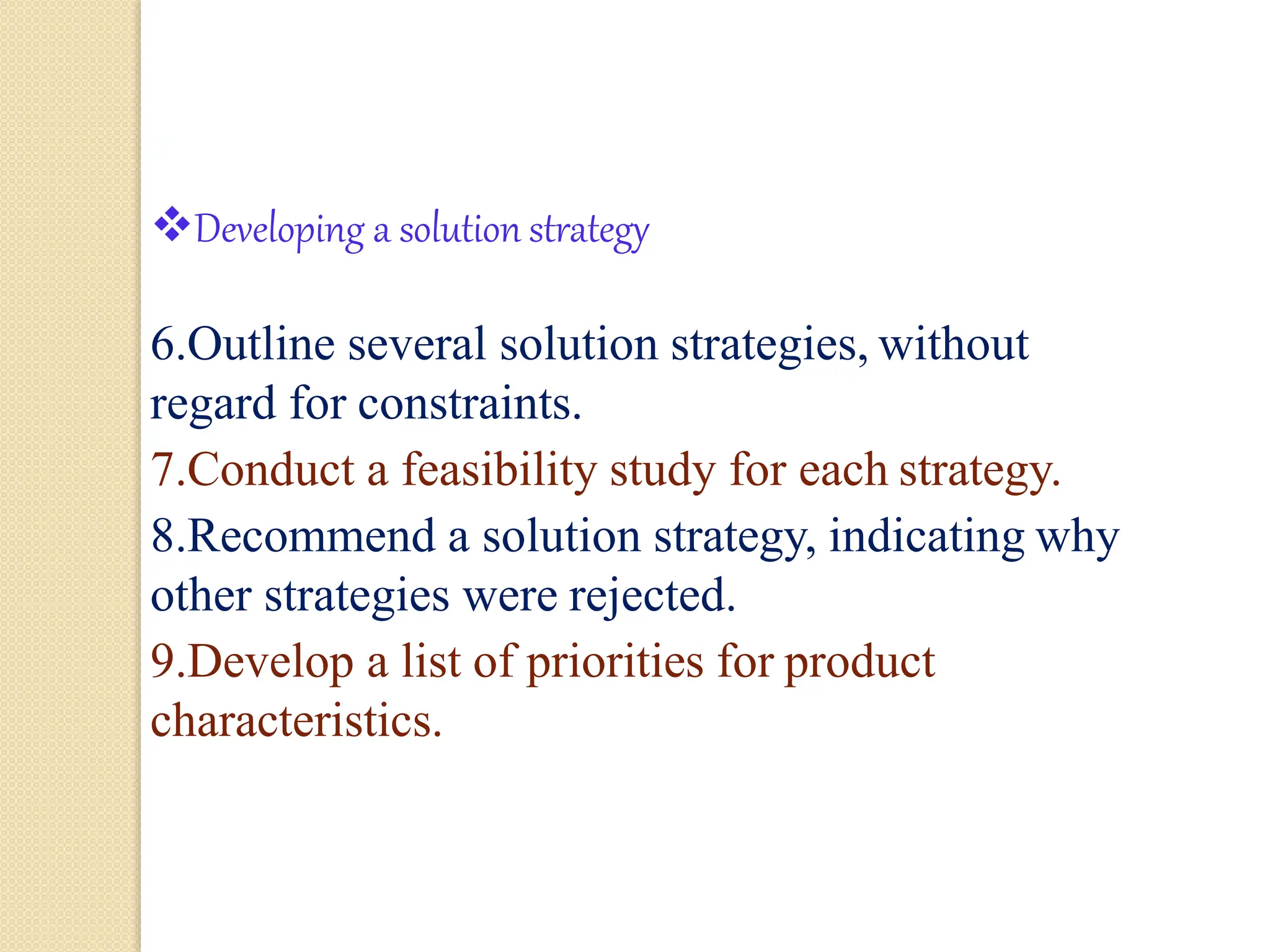 5
Developing a solution strategy
6.Outline several solution strategies, without
regard for constraints.
7.Conduct a feasibility study for each strategy.
8.Recommend a solution strategy, indicating why
other strategies were rejected.
9.Develop a list of priorities for product
characteristics.
 