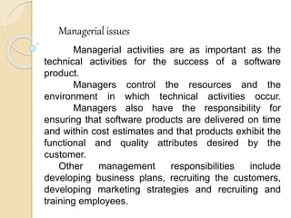 Managerial issues
Managerial activities are as important as the
technical activities for the success of a software
product.
Managers control the resources and the
environment in which technical activities occur.
Managers also have the responsibility for
ensuring that software products are delivered on time
and within cost estimates and that products exhibit the
functional and quality attributes desired by the
customer.
Other management responsibilities include
developing business plans, recruiting the customers,
developing marketing strategies and recruiting and
training employees.
 
