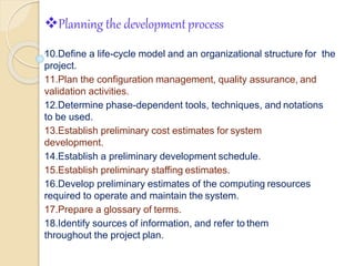 Planning the developmentprocess
6
10.Define a life-cycle model and an organizational structure for the
project.
11.Plan the configuration management, quality assurance, and
validation activities.
12.Determine phase-dependent tools, techniques, and notations
to be used.
13.Establish preliminary cost estimates for system
development.
14.Establish a preliminary development schedule.
15.Establish preliminary staffing estimates.
16.Develop preliminary estimates of the computing resources
required to operate and maintain the system.
17.Prepare a glossary of terms.
18.Identify sources of information, and refer to them
throughout the project plan.
 