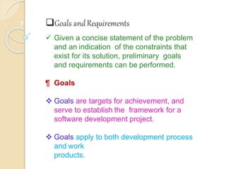 7 Goals andRequirements
 Given a concise statement of the problem
and an indication of the constraints that
exist for its solution, preliminary goals
and requirements can be performed.
¶ Goals
 Goals are targets for achievement, and
serve to establish the framework for a
software development project.
 Goals apply to both development process
and work
products.
 