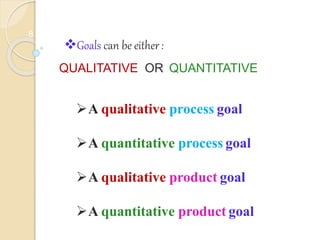 8
Goals can be either:
QUALITATIVE OR QUANTITATIVE
A qualitative process goal
A quantitative process goal
A qualitative product goal
A quantitative product goal
 
