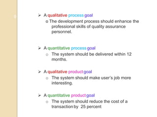 9  A qualitative process goal
o The development process should enhance the
professional skills of quality assurance
personnel.
 A quantitative process goal
o The system should be delivered within 12
months.
 A qualitative product goal
o The system should make user’s job more
interesting.
 A quantitative product goal
o The system should reduce the cost of a
transaction by 25 percent
 