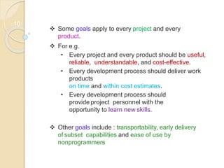 10
 Some goals apply to every project and every
product.
 For e.g.
• Every project and every product should be useful,
reliable, understandable, and cost-effective.
• Every development process should deliver work
products
on time and within cost estimates.
• Every development process should
provide project personnel with the
opportunity to learn new skills.
 Other goals include : transportability, early delivery
of subset capabilities and ease of use by
nonprogrammers
 