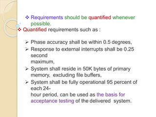  Requirements should be quantified whenever
possible.
 Quantified requirements such as :
 Phase accuracy shall be within 0.5 degrees,
 Response to external interrupts shall be 0.25
second
maximum,
 System shall reside in 50K bytes of primary
memory, excluding file buffers,
 System shall be fully operational 95 percent of
each 24-
hour period, can be used as the basis for
acceptance testing of the delivered system.
 