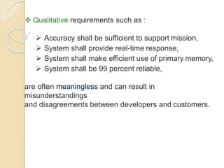  Qualitative requirements such as :
 Accuracy shall be sufficient to support mission,
 System shall provide real-time response,
 System shall make efficient use of primary memory,
 System shall be 99 percent reliable,
are often meaningless and can result in
misunderstandings
and disagreements between developers and customers.
 