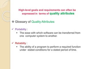 High-level goals and requirements can often be
expressed in terms of quality attributes
 Glossary of QualityAttributes
 Portability :
 The ease with which software can be transferred from
one computer system to another.
 Reliability :
 The ability of a program to perform a required function
under stated conditions for a stated period of time.
 