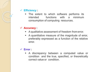  Efficiency :
 The extent to which software performs its
intended functions with a minimum
consumption of computing resources.
 Accuracy :
 A qualitative assessment of freedom fromerror.
 A quantitative measure of the magnitude of error,
preferably expressed as a function of the relative
error.
 Error :
 A discrepancy between a computed value or
condition and the true, specified, or theoretically
correct value or condition.
 