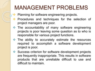 MANAGEMENT PROBLEMS
 Planning for software engineering projects.
 Procedures and techniques for the selection of
project managers are poor.
 The accountability of many software engineering
projects is poor leaving some question as to who is
responsible for various project functions.
 The ability to accurately estimate the resources
required to accomplish a software development
project is poor.
 Success criterion for software development projects
are frequently inappropriate. This results in software
products that are unreliable difficult to use and
difficult to maintain.
 