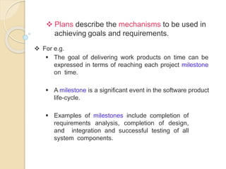  Plans describe the mechanisms to be used in
achieving goals and requirements.
 For e.g.
 The goal of delivering work products on time can be
expressed in terms of reaching each project milestone
on time.
 A milestone is a significant event in the software product
life-cycle.
 Examples of milestones include completion of
requirements analysis, completion of design,
and integration and successful testing of all
system components.
 