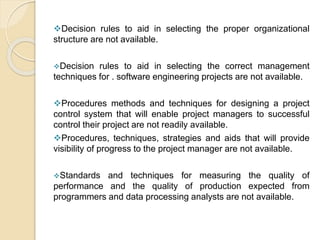 Decision rules to aid in selecting the proper organizational
structure are not available.
Decision rules to aid in selecting the correct management
techniques for . software engineering projects are not available.
Procedures methods and techniques for designing a project
control system that will enable project managers to successful
control their project are not readily available.
Procedures, techniques, strategies and aids that will provide
visibility of progress to the project manager are not available.
Standards and techniques for measuring the quality of
performance and the quality of production expected from
programmers and data processing analysts are not available.
 