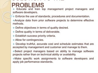 SOLUTION TO THE
PROBLEMS
 Educate and train top management project managers and
software developers.
 Enforce the use of standards, procedures and documentation.
Analyze data from prior software projects to determine effective
methods.
 Define objectives in terms of quality desired.
 Define quality in terms of deliverable.
 Establish success priority criteria.
 Allow for contingencies.
 Develop truthful, accurate cost and schedule estimates that are
accepted by management and customer and manage to them.
Select project managers based on ability to manage software
projects rather than on technical ability or availability.
Make specific work assignments to software developers and
apply job performance standards.
 