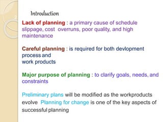 2
Introduction
Lack of planning : a primary cause of schedule
slippage, cost overruns, poor quality, and high
maintenance
Careful planning : is required for both devlopment
process and
work products
Major purpose of planning : to clarify goals, needs, and
constraints
Preliminary plans will be modified as the workproducts
evolve Planning for change is one of the key aspects of
successful planning
 
