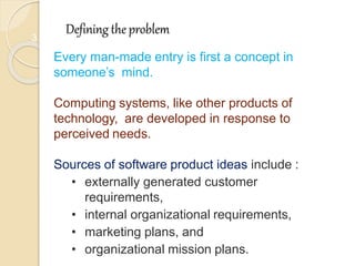 3
Defining the problem
Every man-made entry is first a concept in
someone’s mind.
Computing systems, like other products of
technology, are developed in response to
perceived needs.
Sources of software product ideas include :
• externally generated customer
requirements,
• internal organizational requirements,
• marketing plans, and
• organizational mission plans.
 