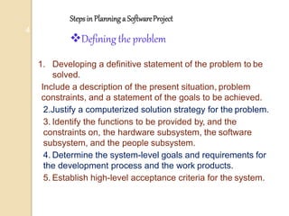 Stepsin Planninga SoftwareProject
4
Defining the problem
1. Developing a definitive statement of the problem to be
solved.
Include a description of the present situation, problem
constraints, and a statement of the goals to be achieved.
2.Justify a computerized solution strategy for the problem.
3. Identify the functions to be provided by, and the
constraints on, the hardware subsystem, the software
subsystem, and the people subsystem.
4. Determine the system-level goals and requirements for
the development process and the work products.
5. Establish high-level acceptance criteria for the system.
 