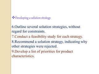 5
Developing a solution strategy
6.Outline several solution strategies, without
regard for constraints.
7.Conduct a feasibility study for each strategy.
8.Recommend a solution strategy, indicating why
other strategies were rejected.
9.Develop a list of priorities for product
characteristics.
 