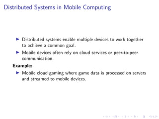 Distributed Systems in Mobile Computing
▶ Distributed systems enable multiple devices to work together
to achieve a common goal.
▶ Mobile devices often rely on cloud services or peer-to-peer
communication.
Example:
▶ Mobile cloud gaming where game data is processed on servers
and streamed to mobile devices.
 