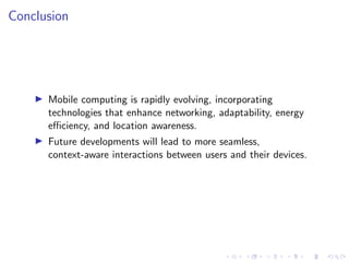 Conclusion
▶ Mobile computing is rapidly evolving, incorporating
technologies that enhance networking, adaptability, energy
efficiency, and location awareness.
▶ Future developments will lead to more seamless,
context-aware interactions between users and their devices.
 