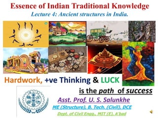 Essence of Indian Traditional Knowledge
Lecture 4: Ancient structures in India.
Asst. Prof. U. S. Salunkhe
Hardwork, +ve Thinking & LUCK
is the path of success
Dept. of Civil Engg., MIT (E), A’bad
ME (Structure), B. Tech. (Civil), DCE
 