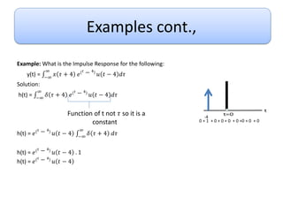 Examples cont.,
Example: What is the Impulse Response for the following:
y(t) = −∞
∞
𝑥 𝜏 + 4 𝑒
𝑡 − 4
𝑢 𝑡 − 4 𝑑𝜏
Solution:
h(t) = −∞
∞
𝛿 𝜏 + 4 𝑒
𝑡 − 4
𝑢 𝑡 − 4 𝑑𝜏
h(t) = 𝑒
𝑡 − 4
𝑢 𝑡 − 4 −∞
∞
𝛿 𝜏 + 4 𝑑𝜏
h(t) = 𝑒
𝑡 − 4
𝑢 𝑡 − 4 . 1
h(t) = 𝑒
𝑡 − 4
𝑢 𝑡 − 4
Function of t not 𝜏 so it is a
constant
-4
0 + 1 + 0 + 0 + 0 + 0 +0 + 0 + 0
 