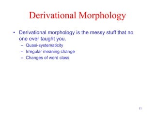 11
Derivational Morphology
• Derivational morphology is the messy stuff that no
one ever taught you.
– Quasi-systematicity
– Irregular meaning change
– Changes of word class
 