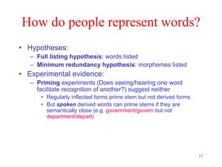 17
How do people represent words?
• Hypotheses:
– Full listing hypothesis: words listed
– Minimum redundancy hypothesis: morphemes listed
• Experimental evidence:
– Priming experiments (Does seeing/hearing one word
facilitate recognition of another?) suggest neither
• Regularly inflected forms prime stem but not derived forms
• But spoken derived words can prime stems if they are
semantically close (e.g. government/govern but not
department/depart)
 