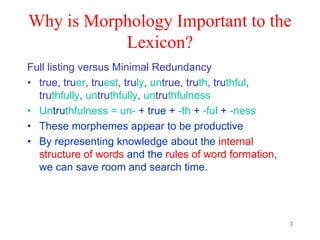 3
Why is Morphology Important to the
Lexicon?
Full listing versus Minimal Redundancy
• true, truer, truest, truly, untrue, truth, truthful,
truthfully, untruthfully, untruthfulness
• Untruthfulness = un- + true + -th + -ful + -ness
• These morphemes appear to be productive
• By representing knowledge about the internal
structure of words and the rules of word formation,
we can save room and search time.
 