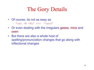 45
The Gory Details
• Of course, its not as easy as
– “cat +N +PL” <-> “cats”
• Or even dealing with the irregulars geese, mice and
oxen
• But there are also a whole host of
spelling/pronunciation changes that go along with
inflectional changes
 