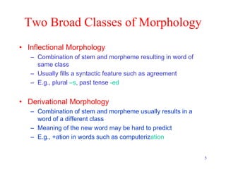 5
Two Broad Classes of Morphology
• Inflectional Morphology
– Combination of stem and morpheme resulting in word of
same class
– Usually fills a syntactic feature such as agreement
– E.g., plural –s, past tense -ed
• Derivational Morphology
– Combination of stem and morpheme usually results in a
word of a different class
– Meaning of the new word may be hard to predict
– E.g., +ation in words such as computerization
 