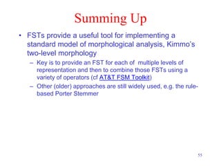 55
Summing Up
• FSTs provide a useful tool for implementing a
standard model of morphological analysis, Kimmo’s
two-level morphology
– Key is to provide an FST for each of multiple levels of
representation and then to combine those FSTs using a
variety of operators (cf AT&T FSM Toolkit)
– Other (older) approaches are still widely used, e.g. the rule-
based Porter Stemmer
 