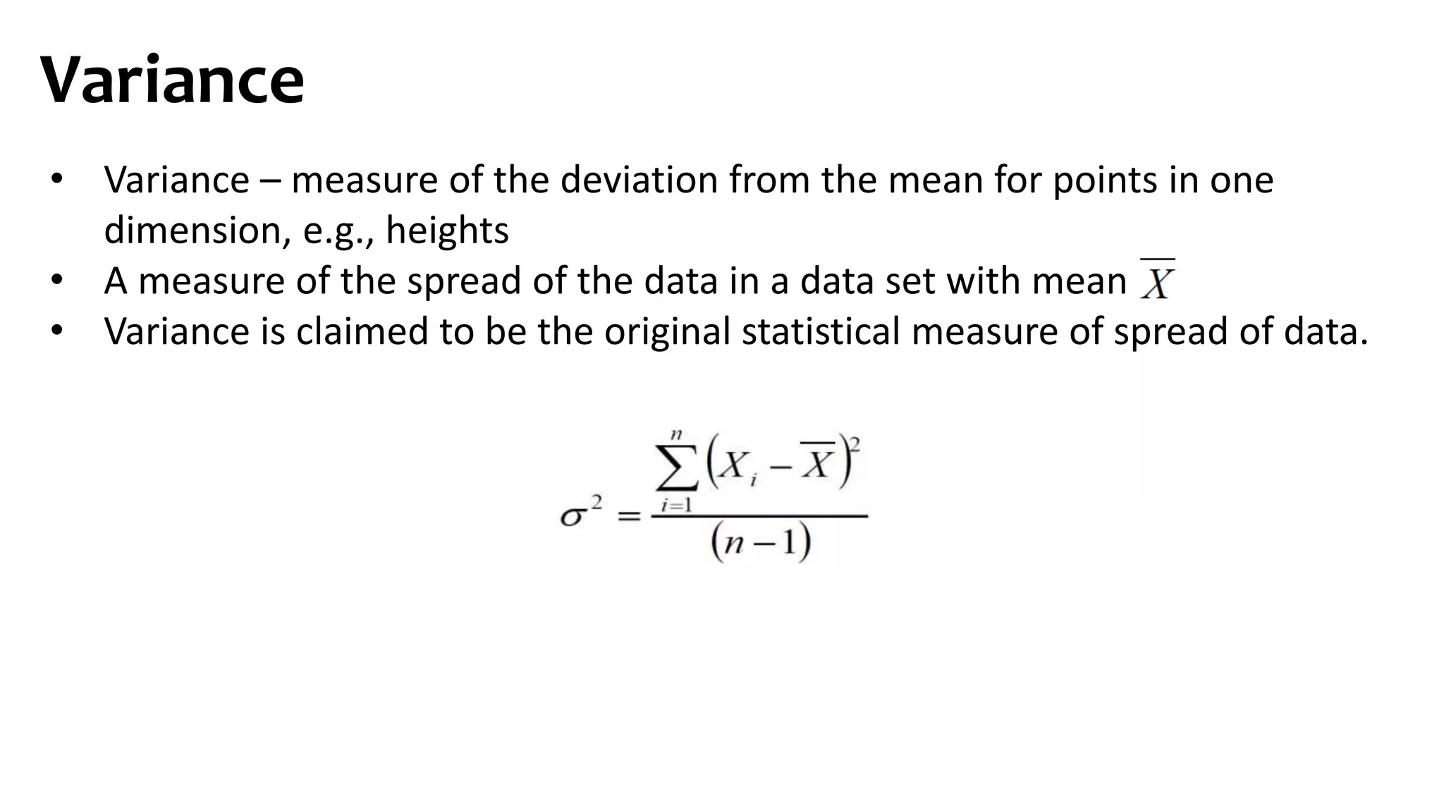 Variance
• Variance – measure of the deviation from the mean for points in one
dimension, e.g., heights
• A measure of the spread of the data in a data set with mean
• Variance is claimed to be the original statistical measure of spread of data.
 