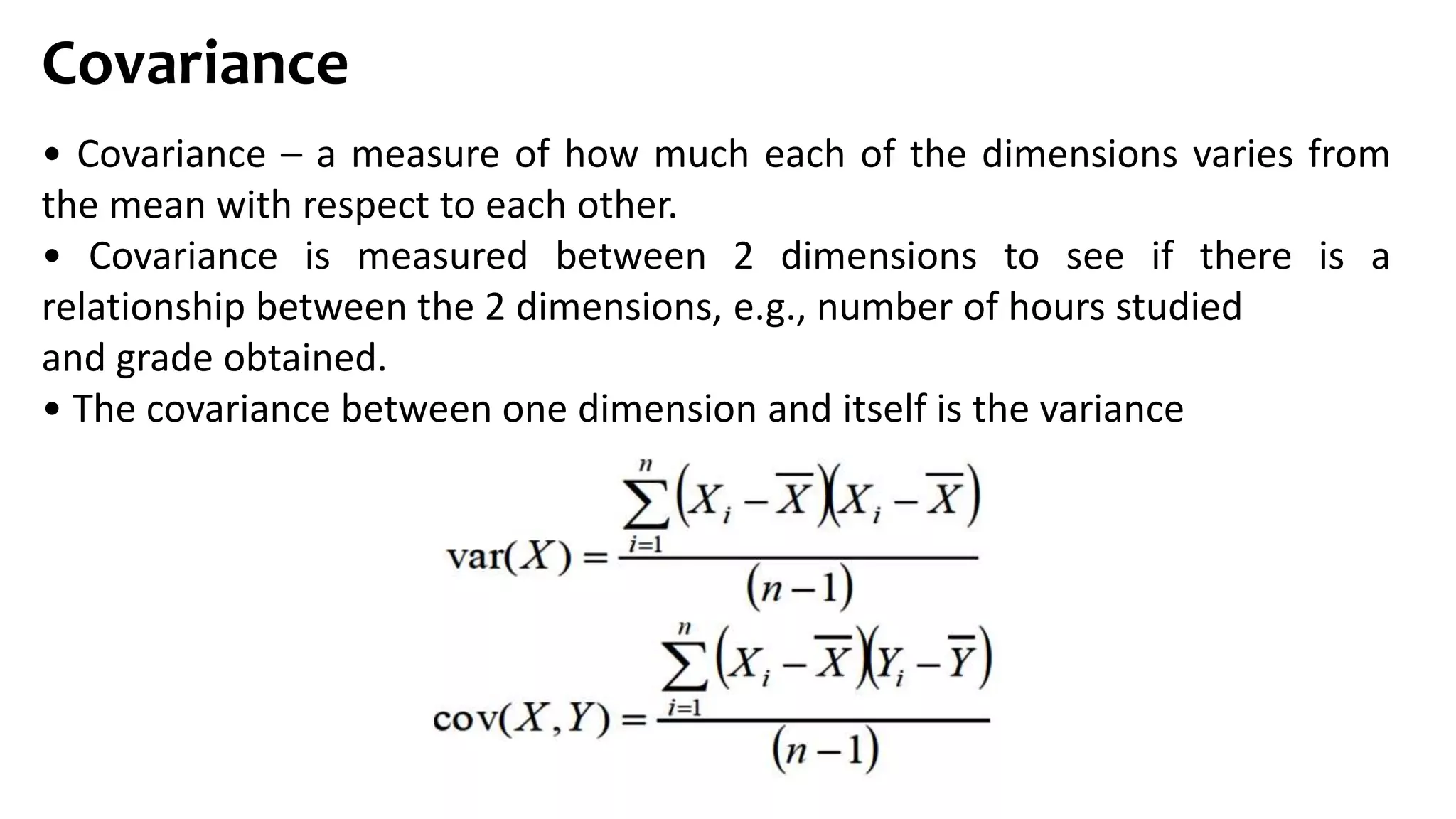 Covariance
• Covariance – a measure of how much each of the dimensions varies from
the mean with respect to each other.
• Covariance is measured between 2 dimensions to see if there is a
relationship between the 2 dimensions, e.g., number of hours studied
and grade obtained.
• The covariance between one dimension and itself is the variance
 