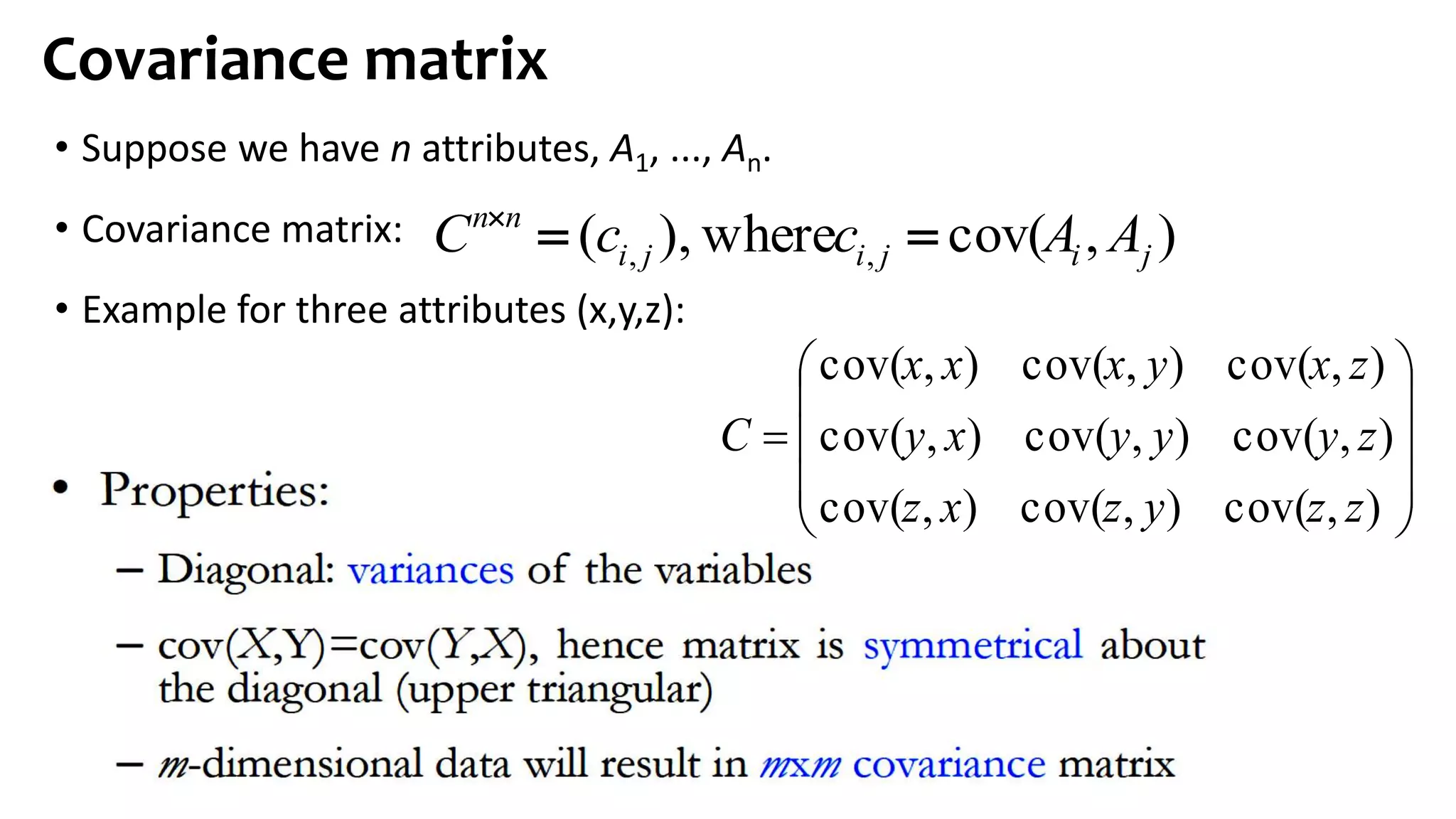 • Suppose we have n attributes, A1, ..., An.
• Covariance matrix:
• Example for three attributes (x,y,z):
Covariance matrix
),cov(where),( ,, jijiji
nn
AAccC 











),cov(),cov(),cov(
),cov(),cov(),cov(
),cov(),cov(),cov(
zzyzxz
zyyyxy
zxyxxx
C
 
