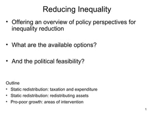 1
Reducing Inequality
• Offering an overview of policy perspectives for
inequality reduction
• What are the available options?
• And the political feasibility?
Outline
• Static redistribution: taxation and expenditure
• Static redistribution: redistributing assets
• Pro-poor growth: areas of intervention
 