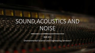 SOUND,ACOUSTICS AND
NOISE
BSR 451
Environmental Science and Engineering Services I
 