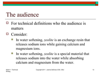 The audience
 For technical definitions who the audience is
matters
 Consider:
 In water softening, zeolite is an exchange resin that
releases sodium ions while gaining calcium and
magnesium ions.
 In water softening, zeolite is a special material that
releases sodium into the water while absorbing
calcium and magnesium from the water.
9/24/11 - Technical
Writing
Copyright 2011 - Joanne DeGroat, ECE, OSU 13
 